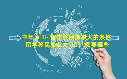 中年 🌷 留学移民加拿大的条件 留学移民加拿大 🐳 需要哪些条件